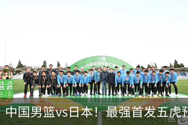 中国男篮vs日本！最强首发五虎预测：郭士强大变阵，三新星领衔