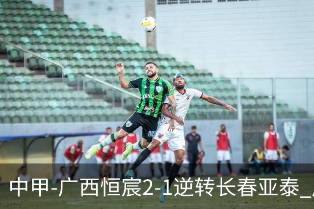 中甲-广西恒宸2-1逆转长春亚泰 广西恒宸终结联赛4连平暂升至第四